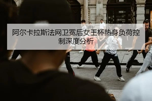 阿尔卡拉斯法网卫冕后女王杯热身负荷控制深度分析